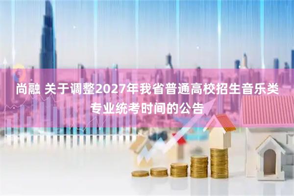 尚融 关于调整2027年我省普通高校招生音乐类专业统考时间的公告