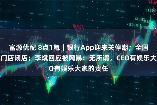 富源优配 8点1氪｜银行App迎来关停潮；全国多地西贝门店闭店；李斌回应被网暴：无所谓，CEO有娱乐大家的责任