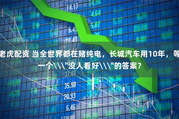 老虎配资 当全世界都在赌纯电，长城汽车用10年，等一个\＂没人看好\＂的答案？