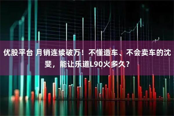 优股平台 月销连续破万！不懂造车、不会卖车的沈斐，能让乐道L90火多久？
