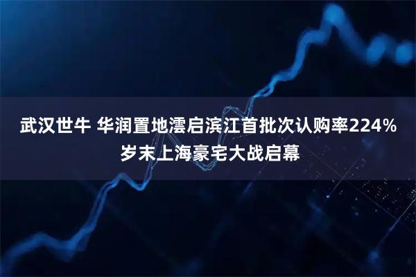 武汉世牛 华润置地澐启滨江首批次认购率224% 岁末上海豪宅大战启幕