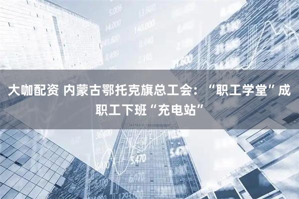 大咖配资 内蒙古鄂托克旗总工会：“职工学堂”成职工下班“充电站”