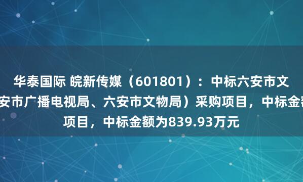 华泰国际 皖新传媒（601801）：中标六安市文化和旅游局（六安市广播电视局、六安市文物局）采购项目，中标金额为839.93万元