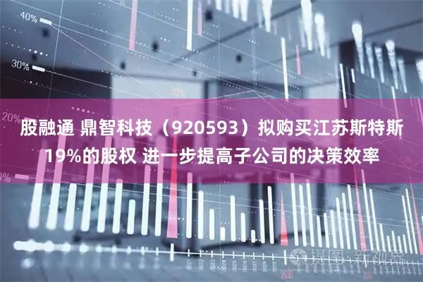 股融通 鼎智科技（920593）拟购买江苏斯特斯19%的股权 进一步提高子公司的决策效率