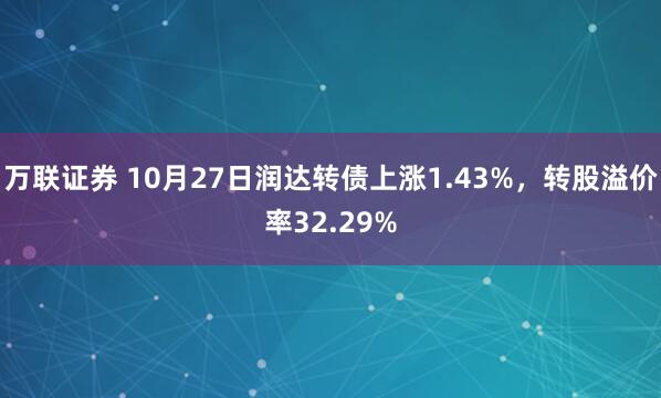 万联证券 10月27日润达转债上涨1.43%，转股溢价率32.29%