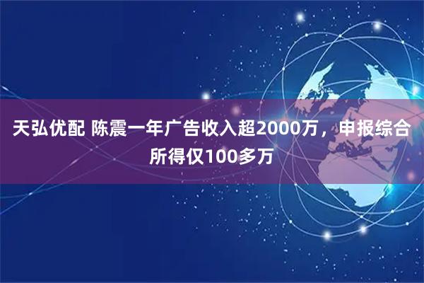 天弘优配 陈震一年广告收入超2000万，申报综合所得仅100多万