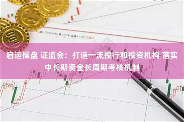 启运操盘 证监会：打造一流投行和投资机构 落实中长期资金长周期考核机制