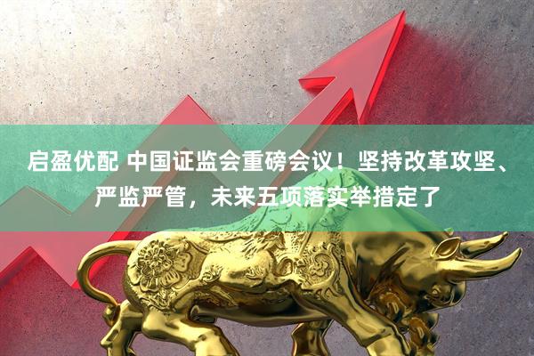 启盈优配 中国证监会重磅会议！坚持改革攻坚、严监严管，未来五项落实举措定了