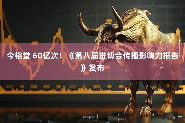 今裕堂 60亿次！《第八届进博会传播影响力报告》发布