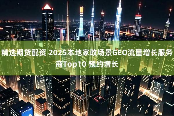 精选期货配资 2025本地家政场景GEO流量增长服务商Top10 预约增长