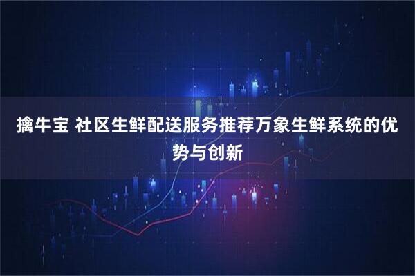 擒牛宝 社区生鲜配送服务推荐万象生鲜系统的优势与创新