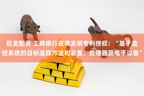 巨龙配资 工商银行获得发明专利授权：“基于监控系统的目标追踪方法和装置、处理器及电子设备”