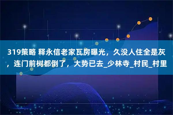 319策略 释永信老家瓦房曝光，久没人住全是灰，连门前树都倒了，大势已去_少林寺_村民_村里